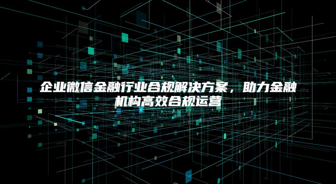 企业微信金融行业合规解决方案，助力金融机构高效合规运营