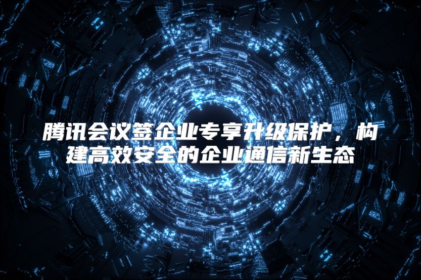 腾讯会议签企业专享升级保护，构建高效安全的企业通信新生态