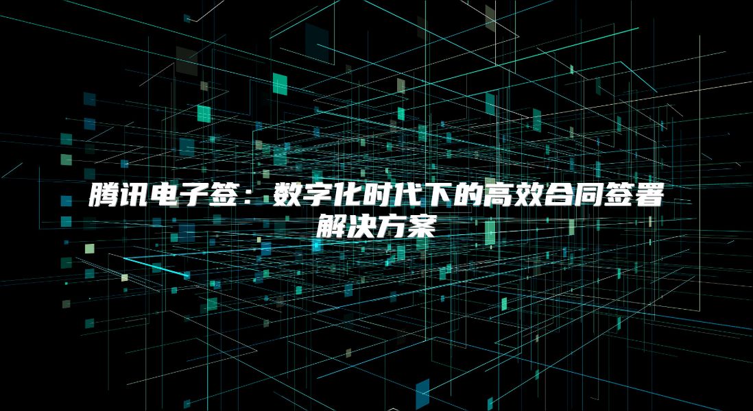 腾讯电子签：数字化时代下的高效合同签署解决方案
