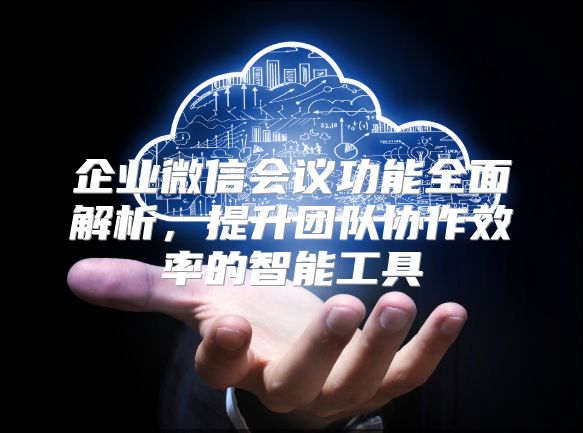 企业微信会议功能全面解析，提升团队协作效率的智能工具
