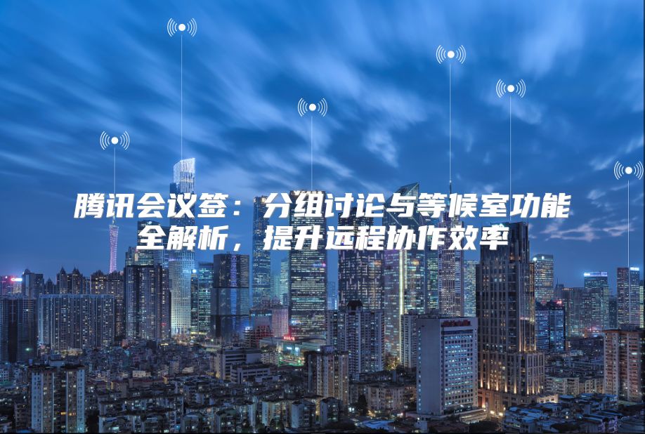 腾讯会议签：分组讨论与等候室功能全解析，提升远程协作效率