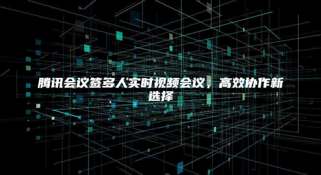 腾讯会议签多人实时视频会议，高效协作新选择
