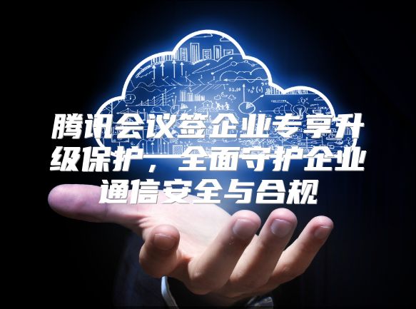 腾讯会议签企业专享升级?；?，全面守护企业通信安全与合规