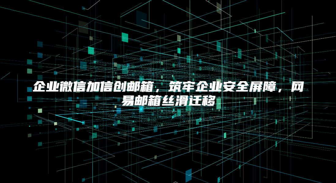 企业微信加信创邮箱，筑牢企业安全屏障，网易邮箱丝滑迁移