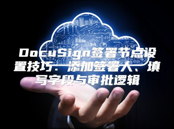 DocuSign签署节点设置技巧：添加签署人、填写字段与审批逻辑