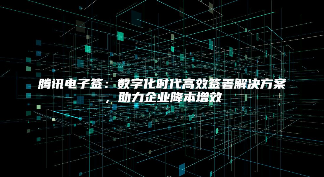 腾讯电子签：数字化时代高效签署解决方案，助力企业降本增效