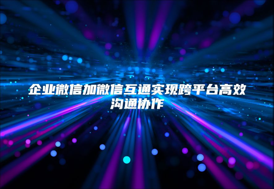 企业微信加微信互通实现跨平台高效沟通协作