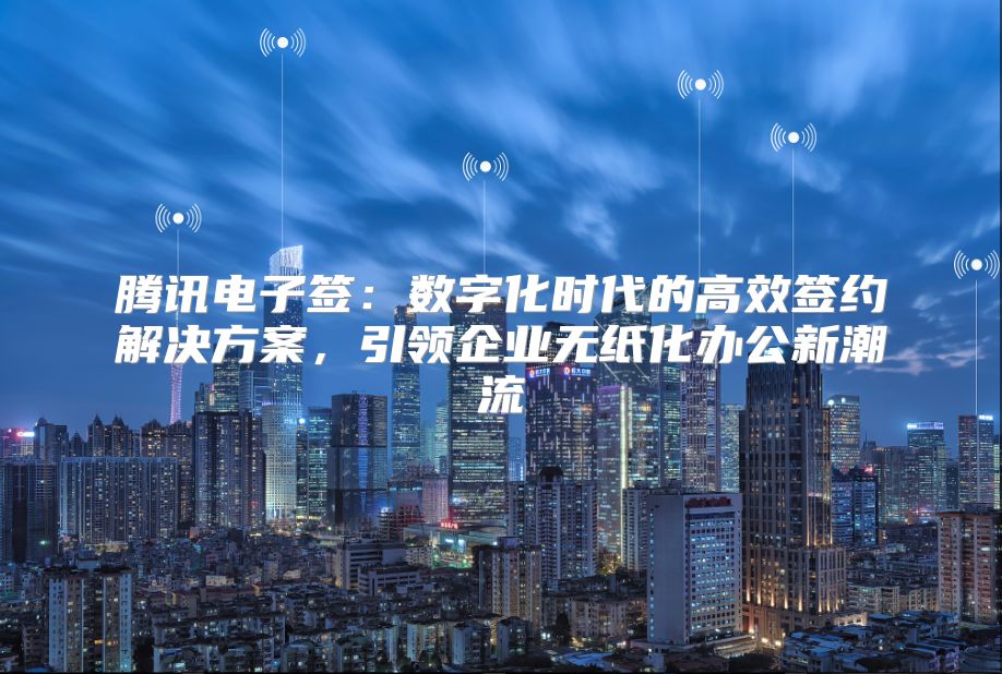 腾讯电子签：数字化时代的高效签约解决方案，引领企业无纸化办公新潮流
