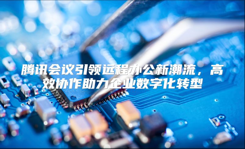 腾讯会议引领远程办公新潮流，高效协作助力企业数字化转型