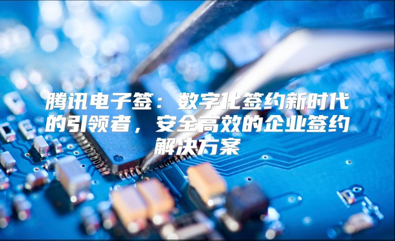 腾讯电子签：数字化签约新时代的引领者，安全高效的企业签约解决方案