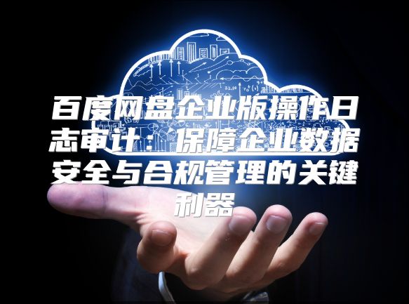 百度网盘企业版操作日志审计：保障企业数据安全与合规管理的关键利器