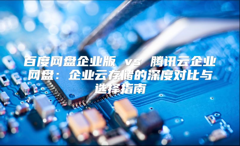 百度网盘企业版 vs 腾讯云企业网盘：企业云存储的深度对比与选择指南