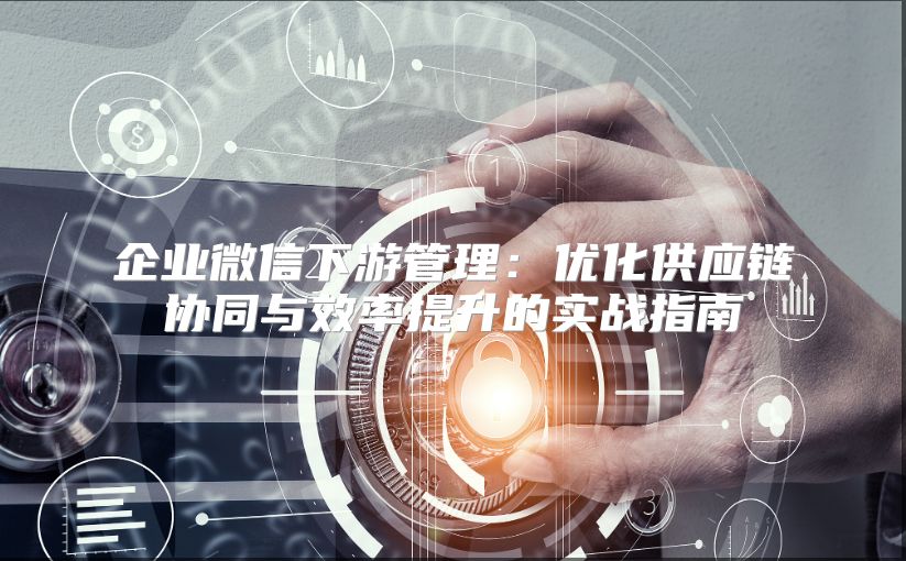 企业微信下游管理：优化供应链协同与效率提升的实战指南