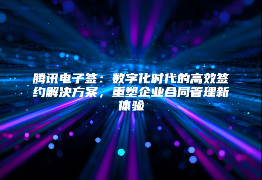 腾讯电子签：数字化时代的高效签约解决方案，重塑企业合同管理新体验
