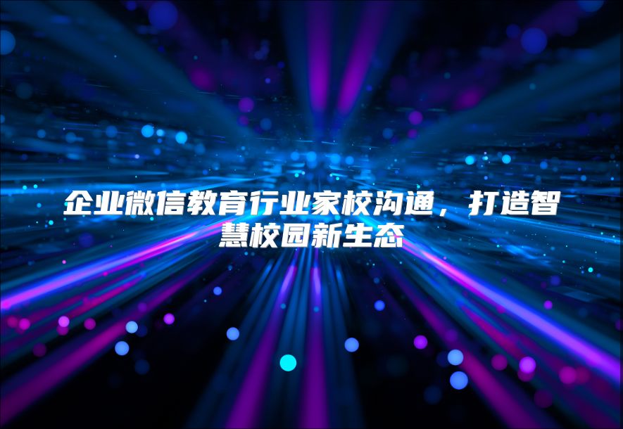 企业微信教育行业家校沟通，打造智慧校园新生态