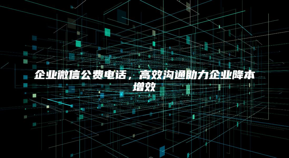 企业微信公费电话，高效沟通助力企业降本增效