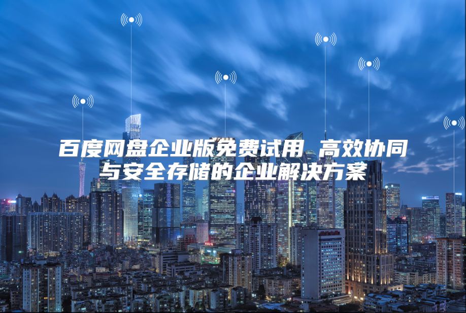 百度网盘企业版免费试用 高效协同与安全存储的企业解决方案