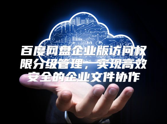 百度网盘企业版访问权限分级管理，实现高效安全的企业文件协作