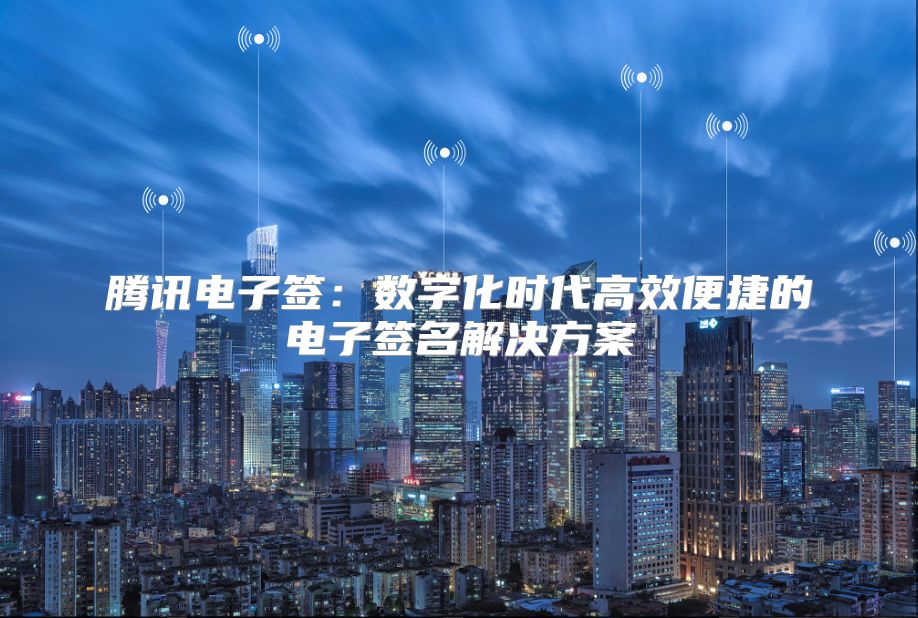 腾讯电子签：数字化时代高效便捷的电子签名解决方案