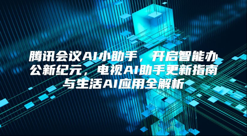 腾讯会议AI小助手，开启智能办公新纪元，电视AI助手更新指南与生活AI应用全解析