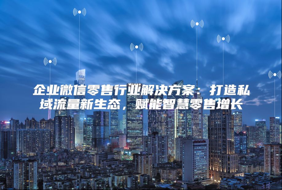 企业微信零售行业解决方案：打造私域流量新生态，赋能智慧零售增长