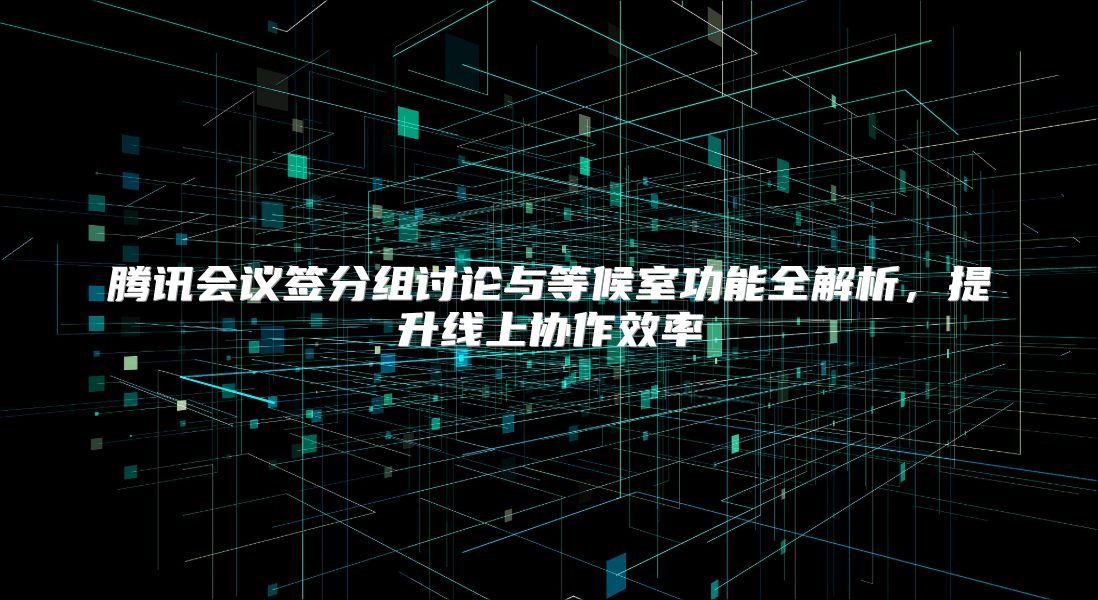 腾讯会议签分组讨论与等候室功能全解析，提升线上协作效率