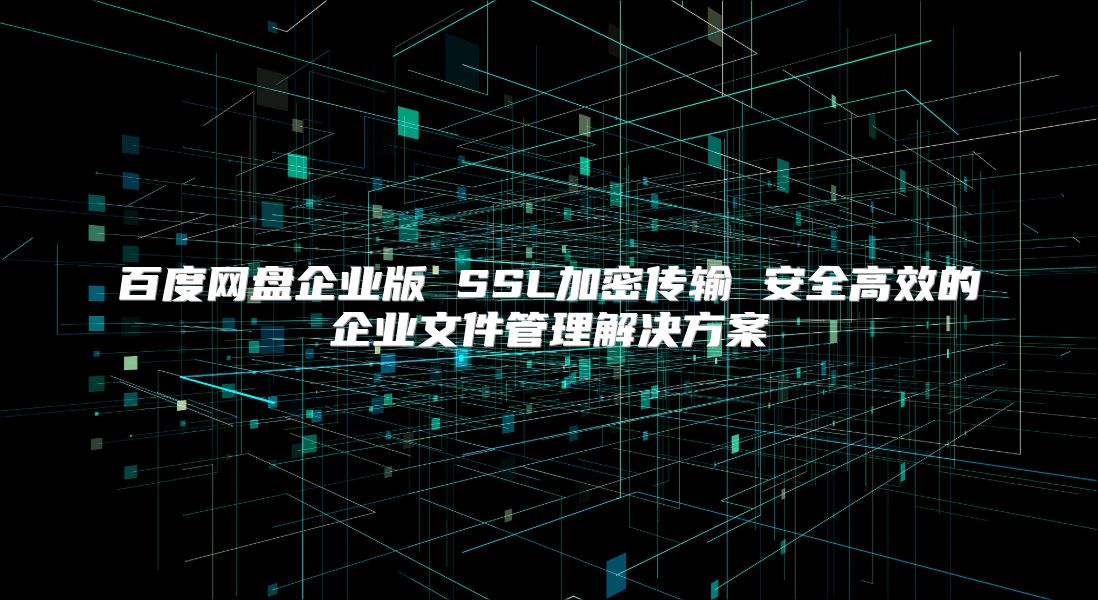 百度网盘企业版 SSL加密传输 安全高效的企业文件管理解决方案