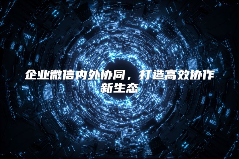 企业微信内外协同，打造高效协作新生态
