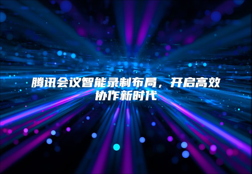 腾讯会议智能录制布局，开启高效协作新时代