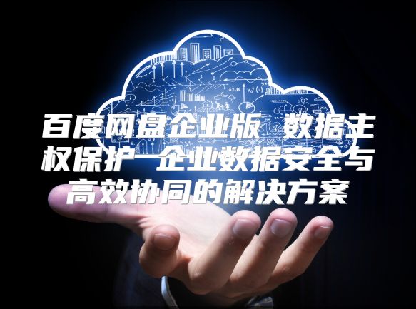 百度网盘企业版 数据主权?；?企业数据安全与高效协同的解决方案