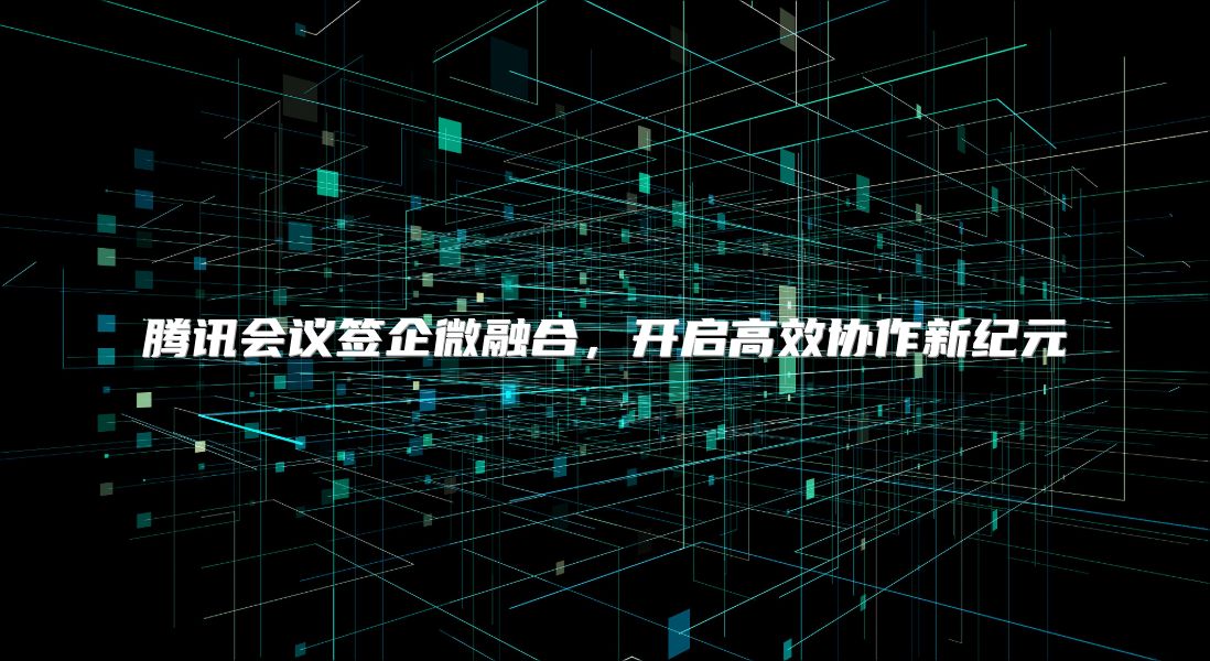 腾讯会议签企微融合，开启高效协作新纪元