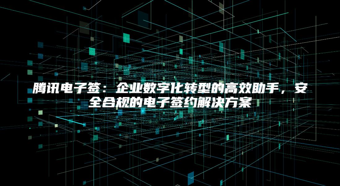 腾讯电子签：企业数字化转型的高效助手，安全合规的电子签约解决方案