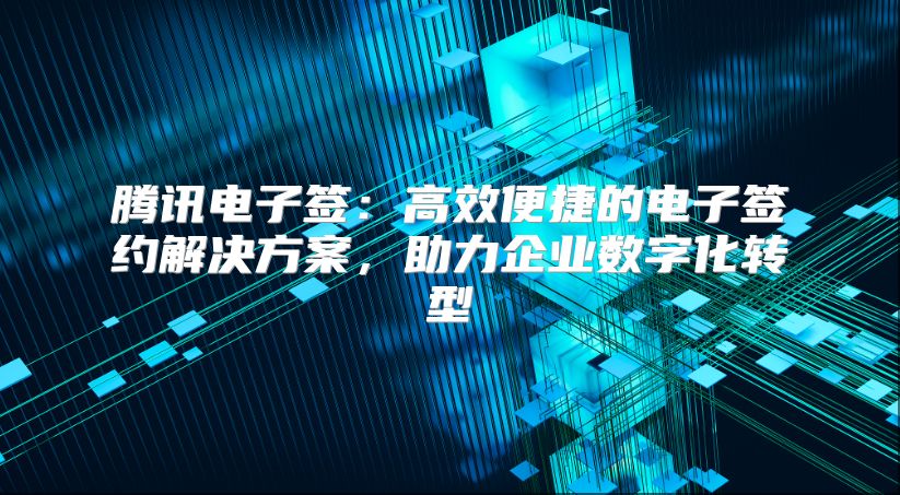 腾讯电子签：高效便捷的电子签约解决方案，助力企业数字化转型