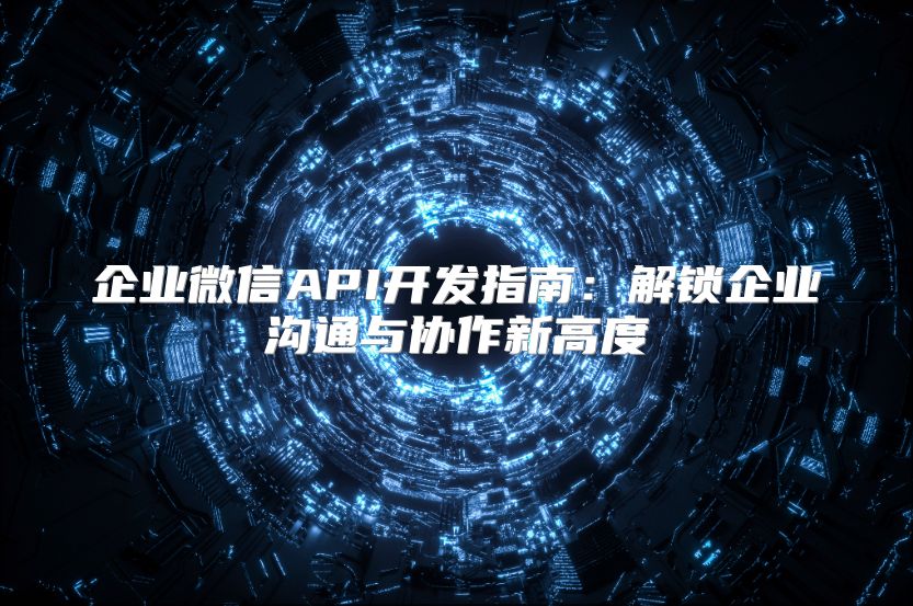 企业微信API开发指南：解锁企业沟通与协作新高度