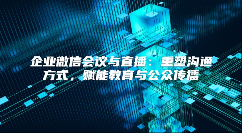 企业微信会议与直播：重塑沟通方式，赋能教育与公众传播