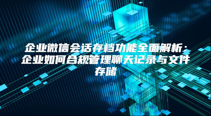 企业微信会话存档功能全面解析：企业如何合规管理聊天记录与文件存储