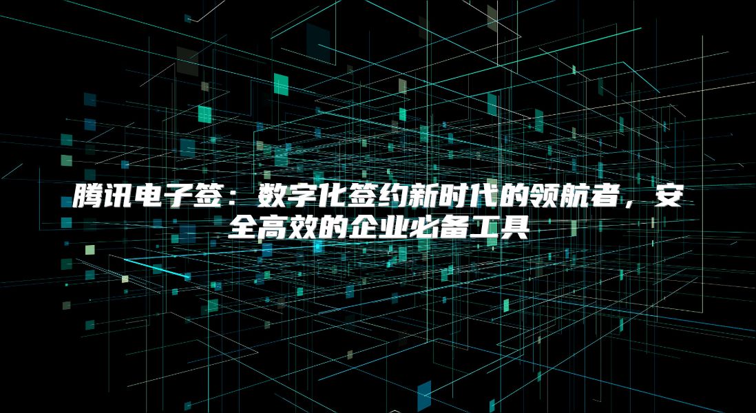 腾讯电子签：数字化签约新时代的领航者，安全高效的企业必备工具