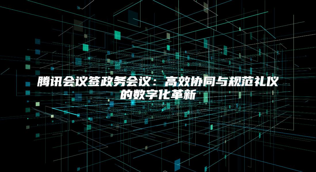 腾讯会议签政务会议：高效协同与规范礼仪的数字化革新
