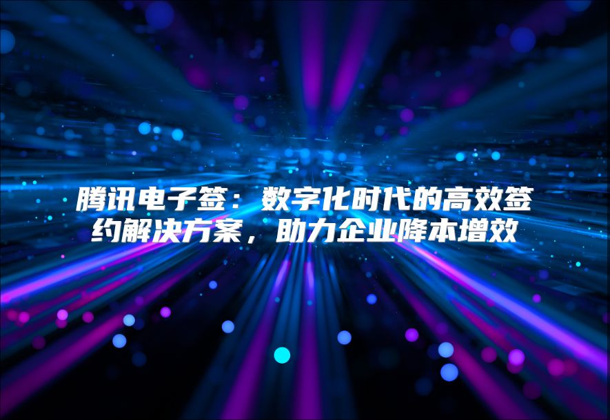 腾讯电子签：数字化时代的高效签约解决方案，助力企业降本增效
