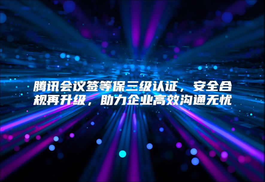 腾讯会议签等保三级认证，安全合规再升级，助力企业高效沟通无忧