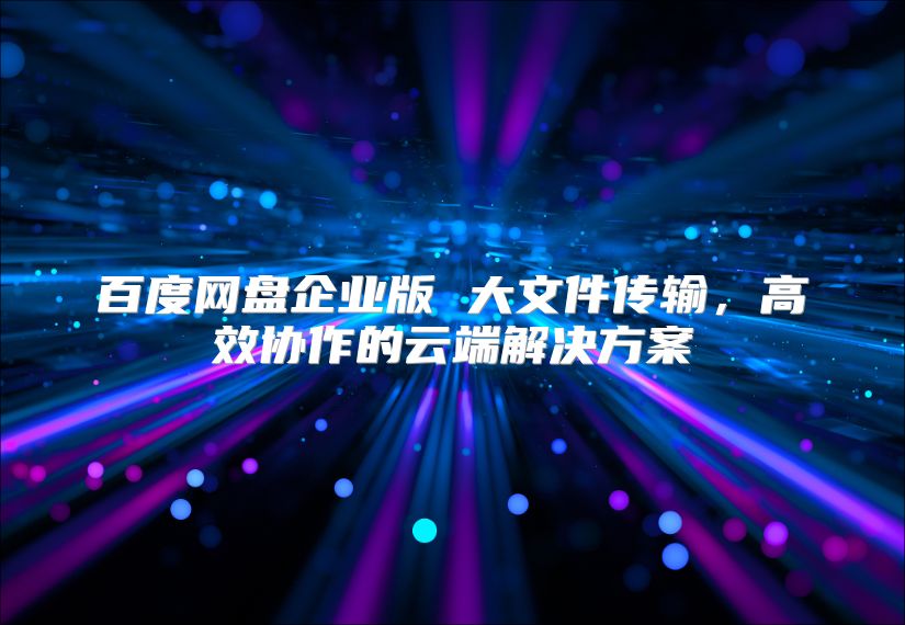 百度网盘企业版 大文件传输，高效协作的云端解决方案