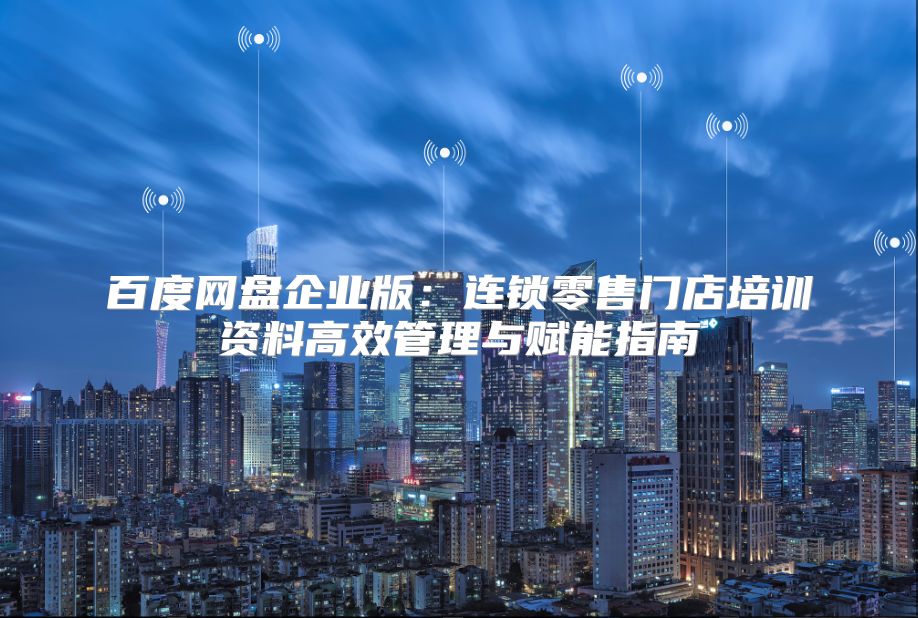 百度网盘企业版：连锁零售门店培训资料高效管理与赋能指南