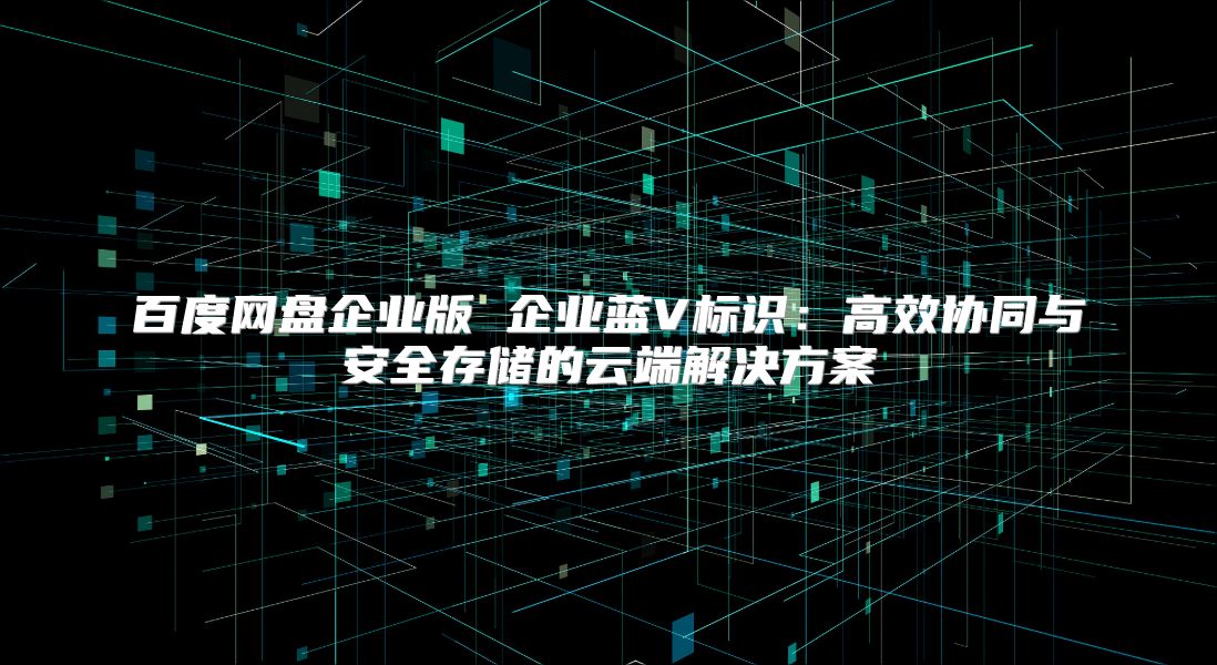 百度网盘企业版 企业蓝V标识：高效协同与安全存储的云端解决方案