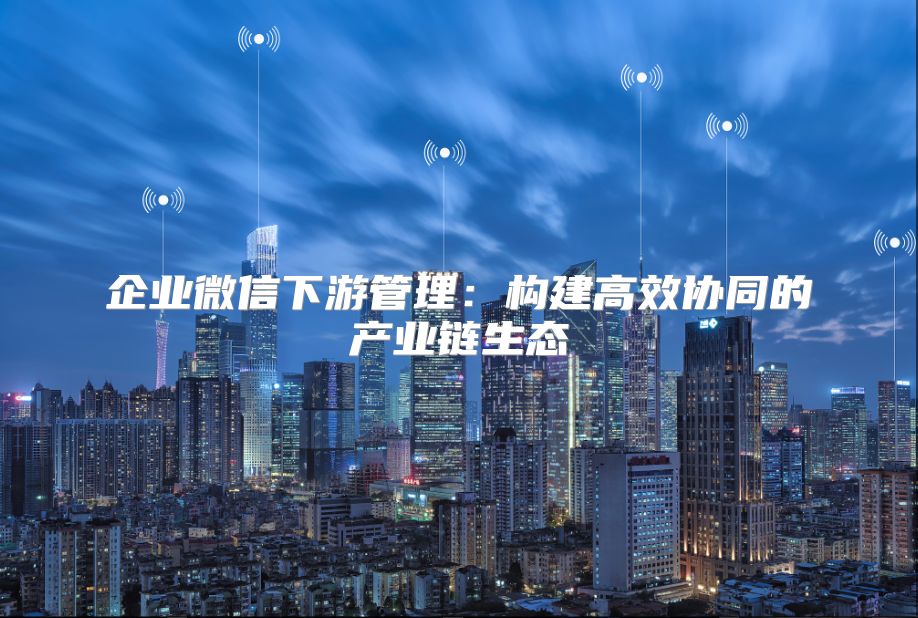 企业微信下游管理：构建高效协同的产业链生态