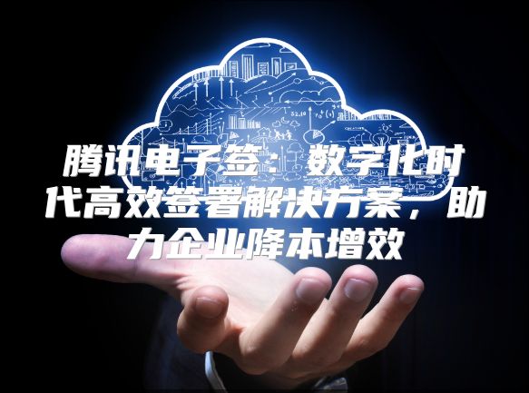 腾讯电子签：数字化时代高效签署解决方案，助力企业降本增效