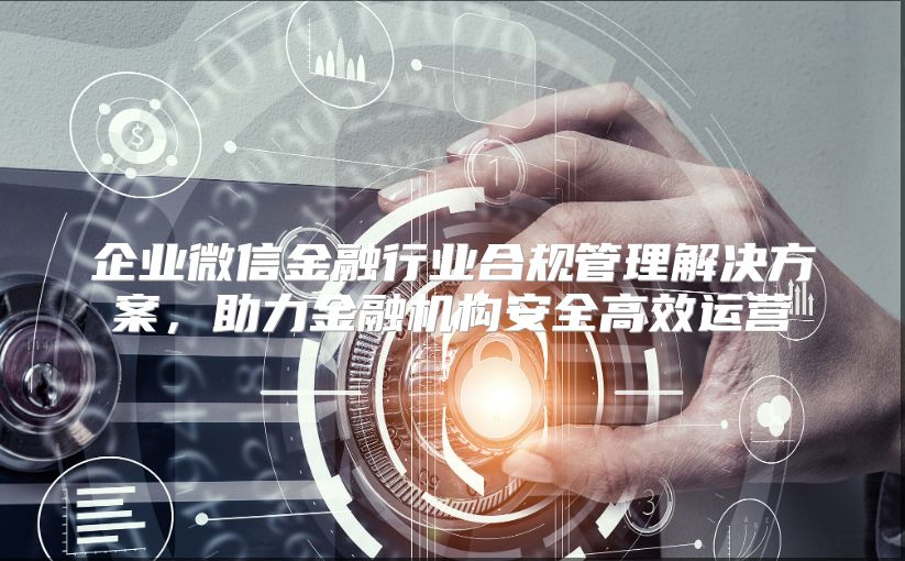 企业微信金融行业合规管理解决方案，助力金融机构安全高效运营