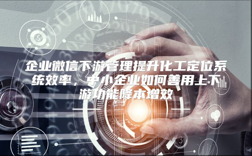 企业微信下游管理提升化工定位系统效率，中小企业如何善用上下游功能降本增效