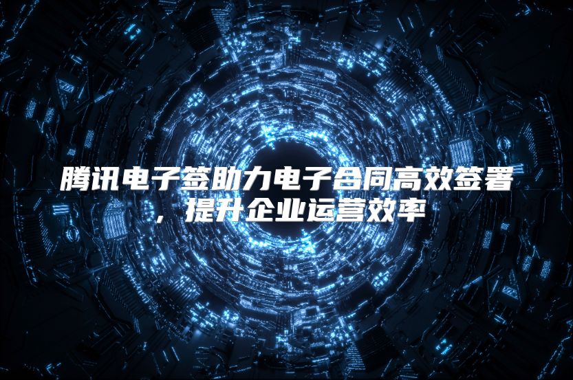 腾讯电子签助力电子合同高效签署，提升企业运营效率