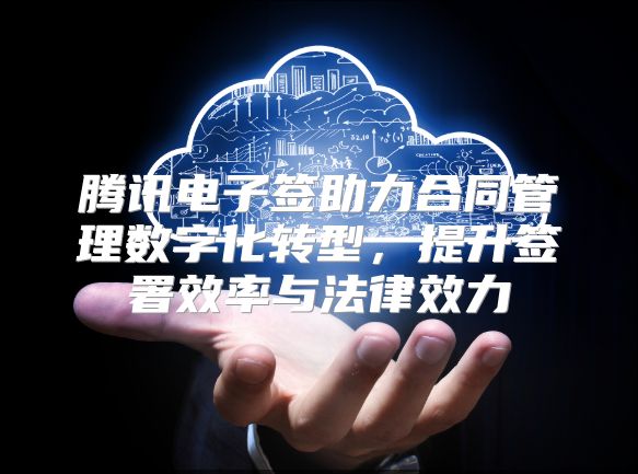 腾讯电子签助力合同管理数字化转型，提升签署效率与法律效力