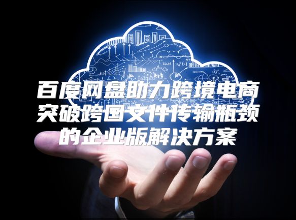 百度网盘助力跨境电商突破跨国文件传输瓶颈的企业版解决方案